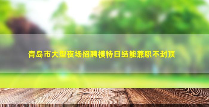 青岛市大型夜场招聘模特日结能兼职不封顶